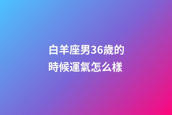 白羊座男36歲的時候運氣怎么樣-第1張-星座運勢-玄機派