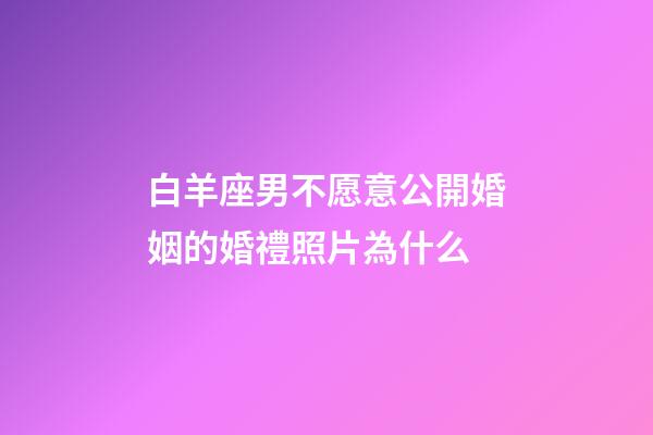 白羊座男不愿意公開婚姻的婚禮照片為什么-第1張-星座運勢-玄機派
