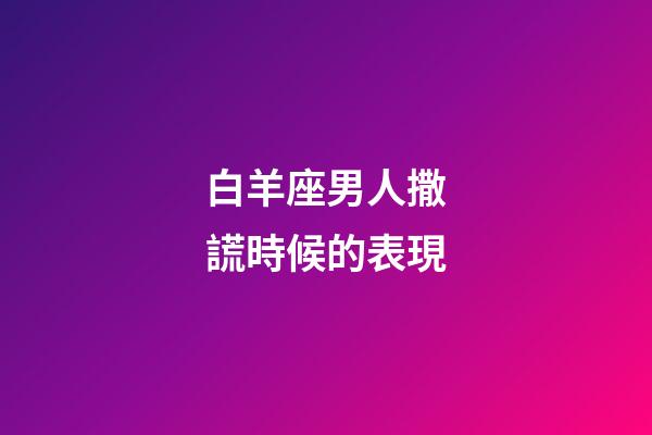白羊座男人撒謊時候的表現-第1張-星座運勢-玄機派