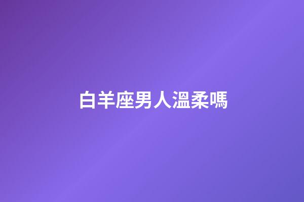白羊座男人溫柔嗎-第1張-星座運勢-玄機派