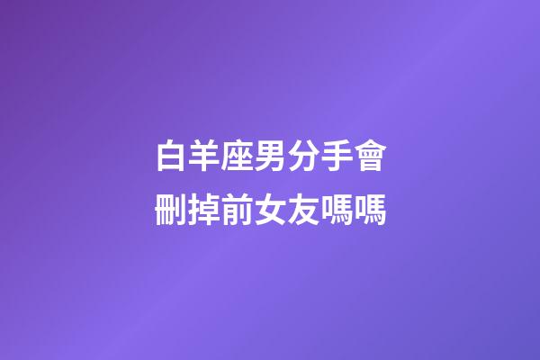 白羊座男分手會刪掉前女友嗎嗎-第1張-星座運勢-玄機派