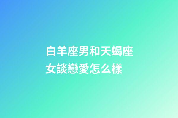 白羊座男和天蝎座女談戀愛怎么樣-第1張-星座運勢-玄機派