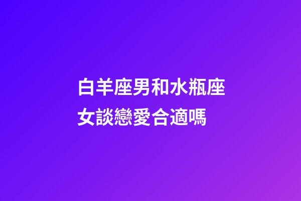 白羊座男和水瓶座女談戀愛合適嗎-第1張-星座運勢-玄機派