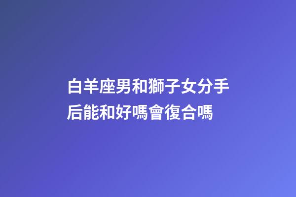 白羊座男和獅子女分手后能和好嗎會復合嗎-第1張-星座運勢-玄機派