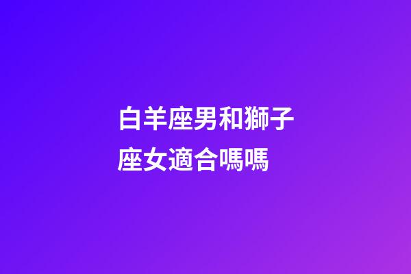 白羊座男和獅子座女適合嗎嗎-第1張-星座運勢-玄機派