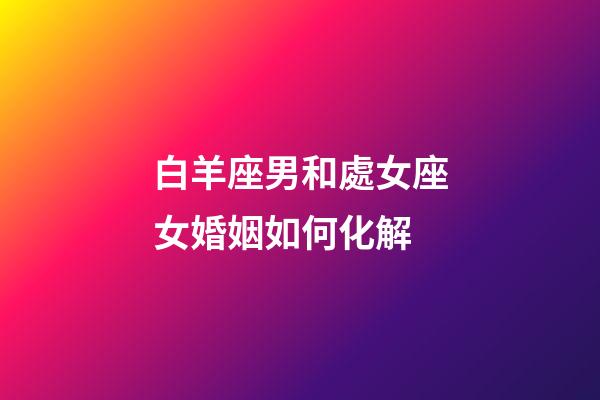 白羊座男和處女座女婚姻如何化解-第1張-星座運勢-玄機派