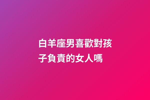 白羊座男喜歡對孩子負責的女人嗎-第1張-星座運勢-玄機派