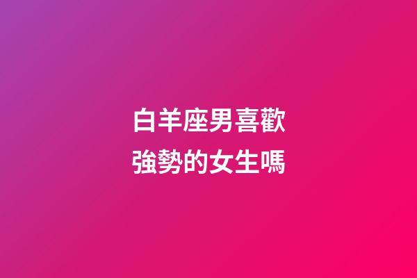 白羊座男喜歡強勢的女生嗎-第1張-星座運勢-玄機派