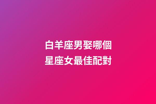 白羊座男娶哪個星座女最佳配對-第1張-星座運勢-玄機派