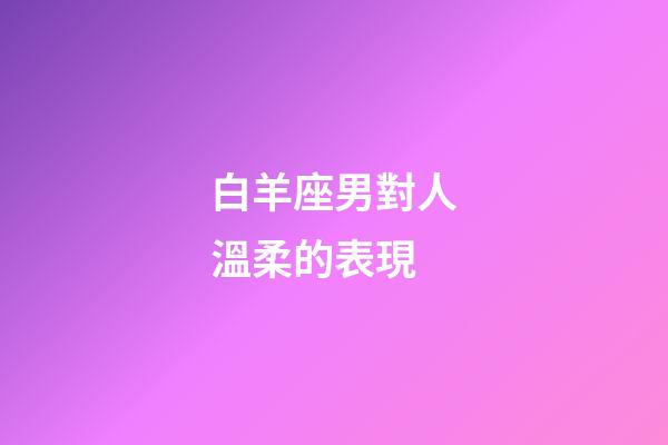 白羊座男對人溫柔的表現-第1張-星座運勢-玄機派