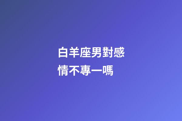 白羊座男對感情不專一嗎-第1張-星座運勢-玄機派