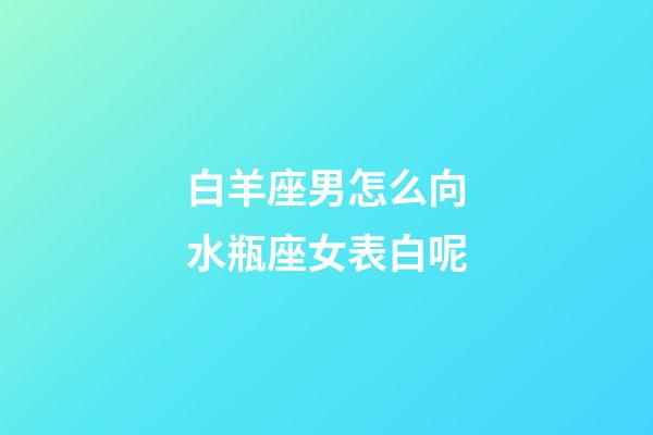 白羊座男怎么向水瓶座女表白呢-第1張-星座運勢-玄機派