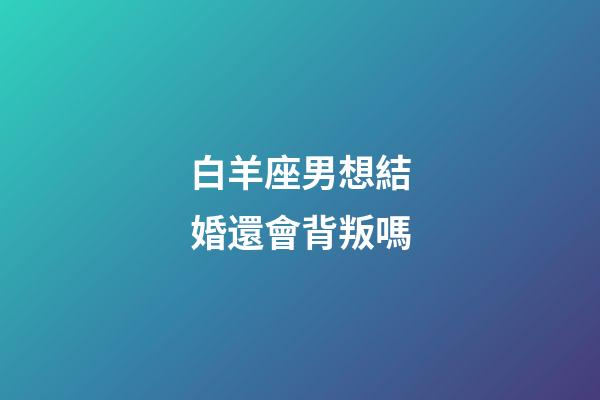 白羊座男想結婚還會背叛嗎-第1張-星座運勢-玄機派