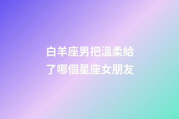 白羊座男把溫柔給了哪個星座女朋友-第1張-星座運(yùn)勢-玄機(jī)派