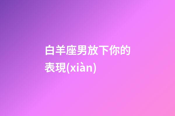 白羊座男放下你的表現(xiàn)-第1張-星座運(yùn)勢-玄機(jī)派