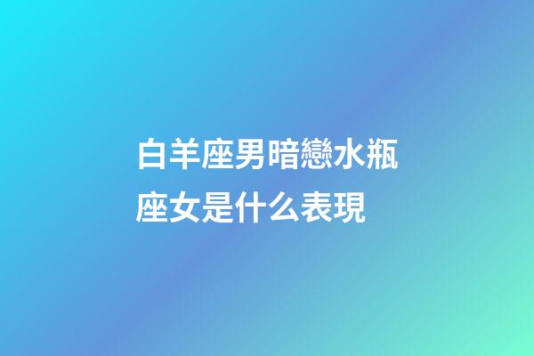白羊座男暗戀水瓶座女是什么表現-第1張-星座運勢-玄機派