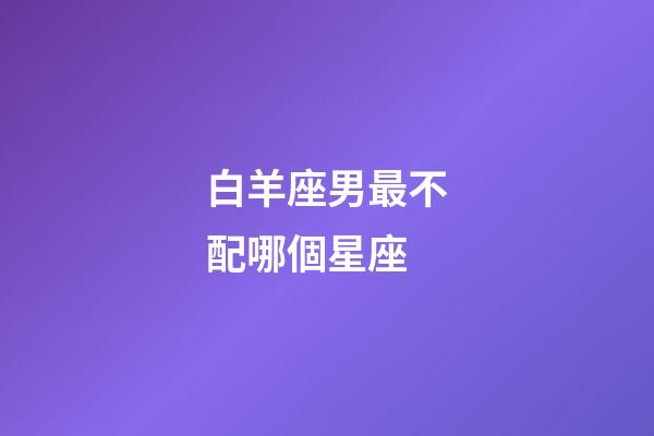 白羊座男最不配哪個星座-第1張-星座運勢-玄機派