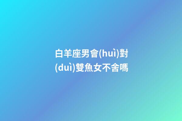 白羊座男會(huì)對(duì)雙魚女不舍嗎-第1張-星座運(yùn)勢(shì)-玄機(jī)派