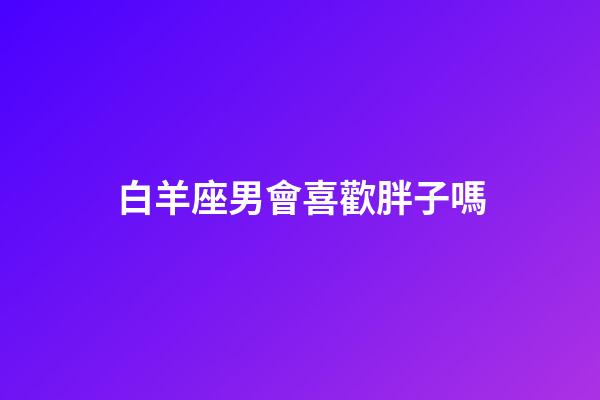 白羊座男會喜歡胖子嗎-第1張-星座運勢-玄機派