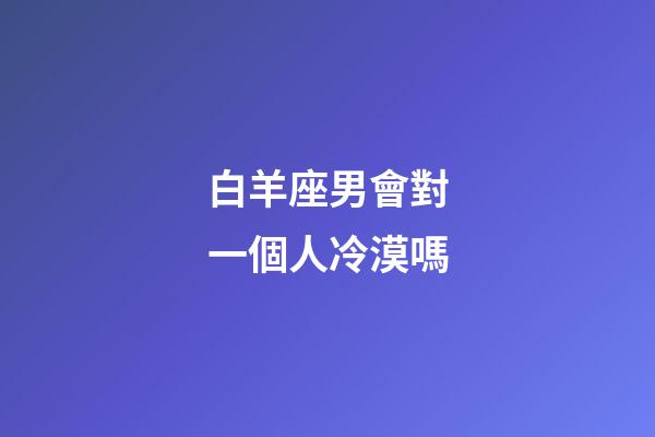 白羊座男會對一個人冷漠嗎-第1張-星座運勢-玄機派