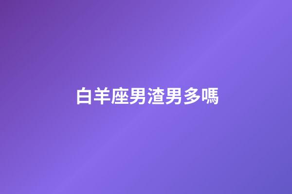 白羊座男渣男多嗎-第1張-星座運勢-玄機派