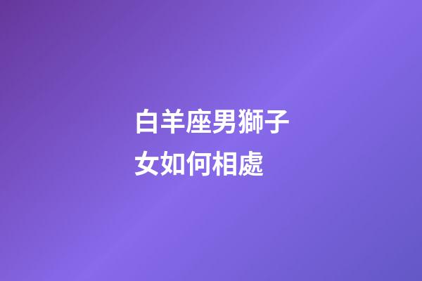 白羊座男獅子女如何相處-第1張-星座運勢-玄機派