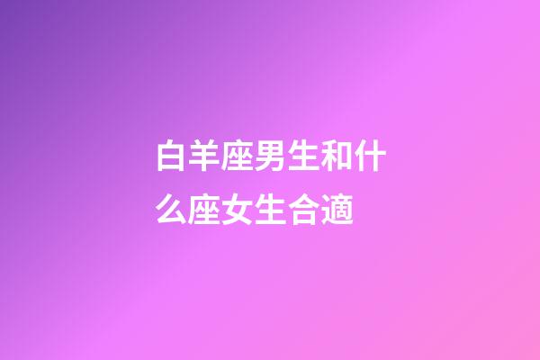 白羊座男生和什么座女生合適-第1張-星座運勢-玄機派