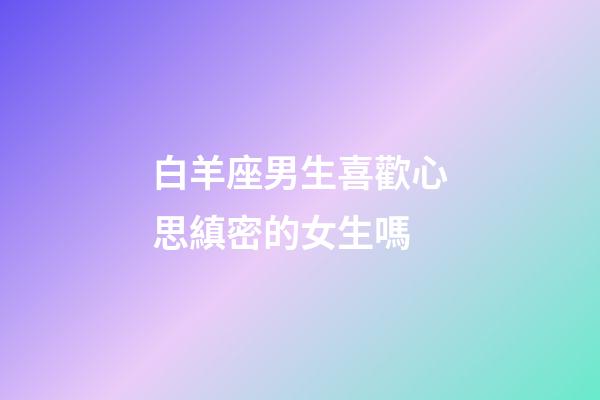 白羊座男生喜歡心思縝密的女生嗎-第1張-星座運勢-玄機派