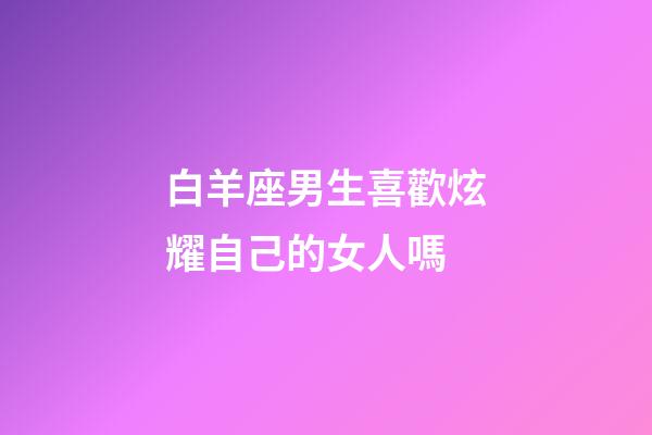 白羊座男生喜歡炫耀自己的女人嗎-第1張-星座運勢-玄機派