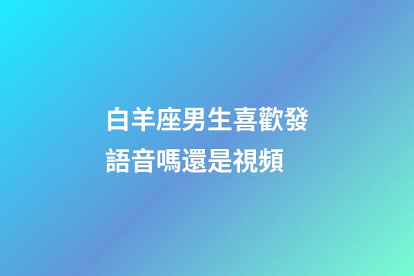 白羊座男生喜歡發語音嗎還是視頻-第1張-星座運勢-玄機派