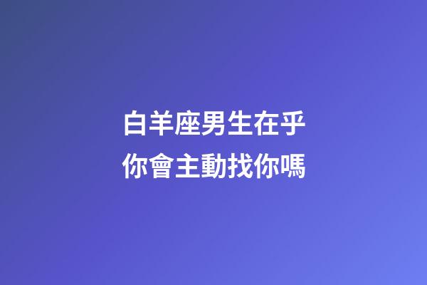 白羊座男生在乎你會主動找你嗎-第1張-星座運勢-玄機派