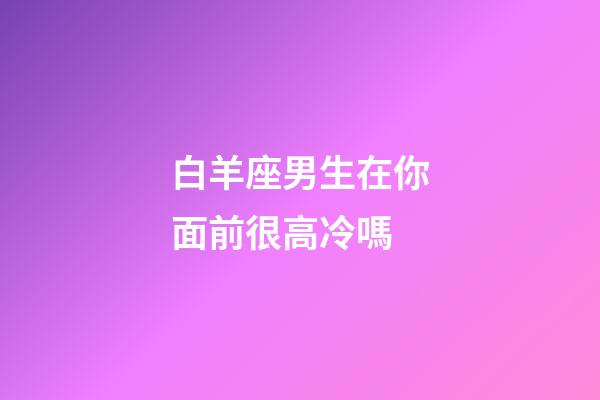 白羊座男生在你面前很高冷嗎-第1張-星座運勢-玄機派