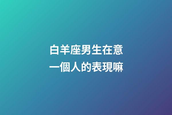 白羊座男生在意一個人的表現嘛-第1張-星座運勢-玄機派