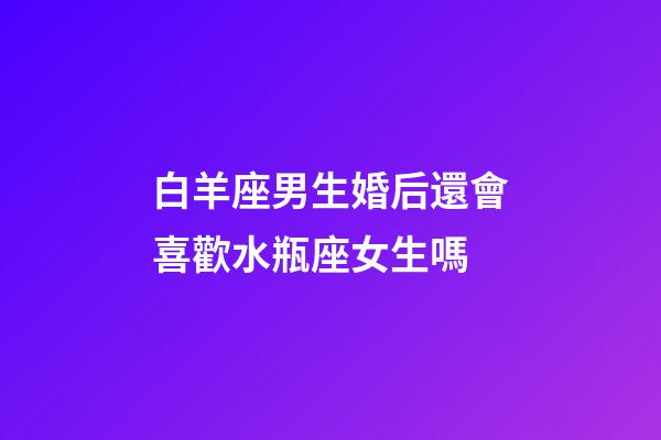 白羊座男生婚后還會喜歡水瓶座女生嗎-第1張-星座運勢-玄機派