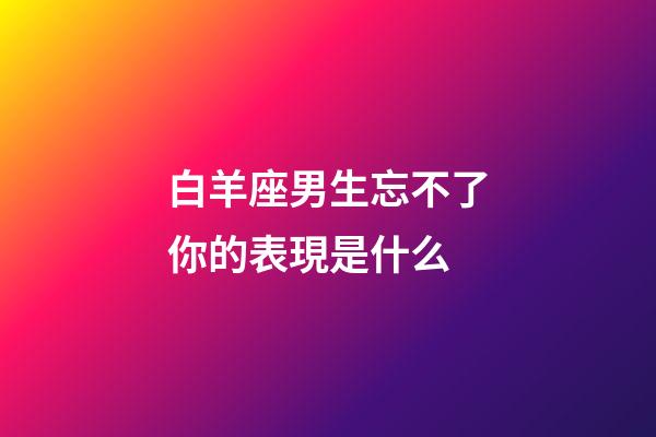 白羊座男生忘不了你的表現是什么-第1張-星座運勢-玄機派
