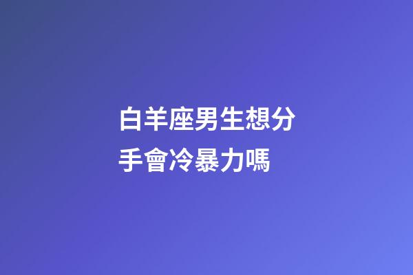 白羊座男生想分手會冷暴力嗎-第1張-星座運勢-玄機派