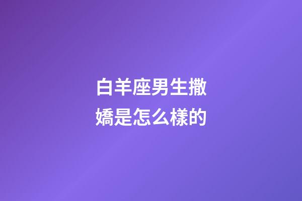 白羊座男生撒嬌是怎么樣的-第1張-星座運勢-玄機派