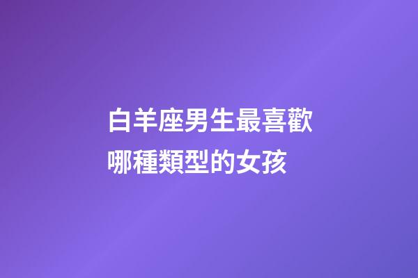 白羊座男生最喜歡哪種類型的女孩-第1張-星座運勢-玄機派
