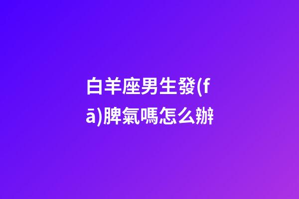白羊座男生發(fā)脾氣嗎怎么辦-第1張-星座運勢-玄機派