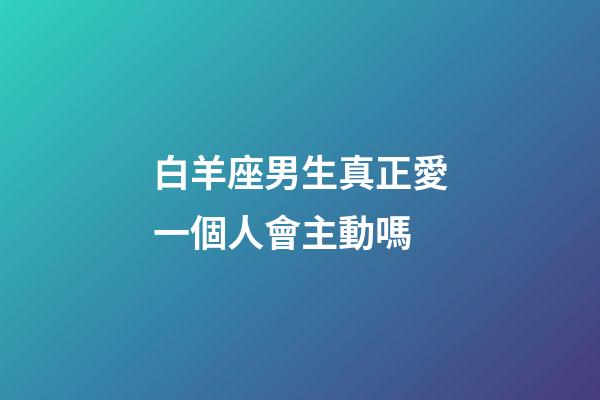 白羊座男生真正愛一個人會主動嗎-第1張-星座運勢-玄機派