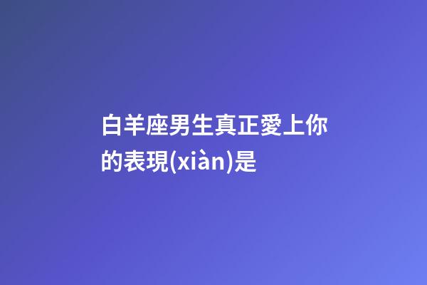 白羊座男生真正愛上你的表現(xiàn)是-第1張-星座運勢-玄機派