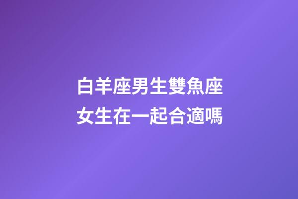 白羊座男生雙魚座女生在一起合適嗎-第1張-星座運勢-玄機派
