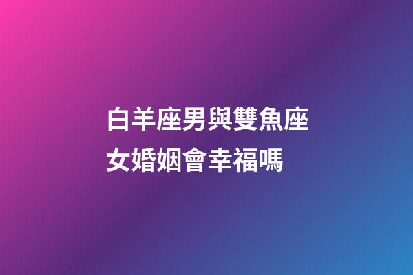 白羊座男與雙魚座女婚姻會幸福嗎-第1張-星座運勢-玄機派