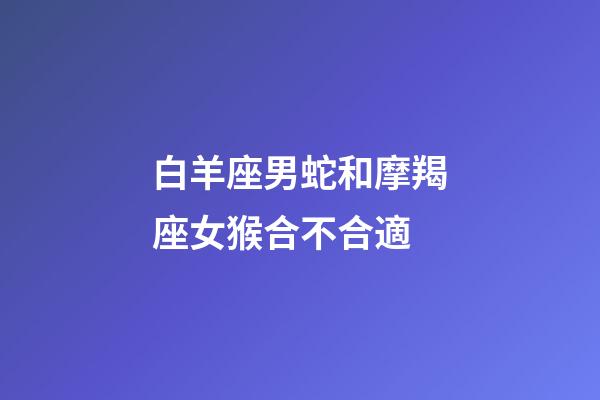 白羊座男蛇和摩羯座女猴合不合適-第1張-星座運勢-玄機派