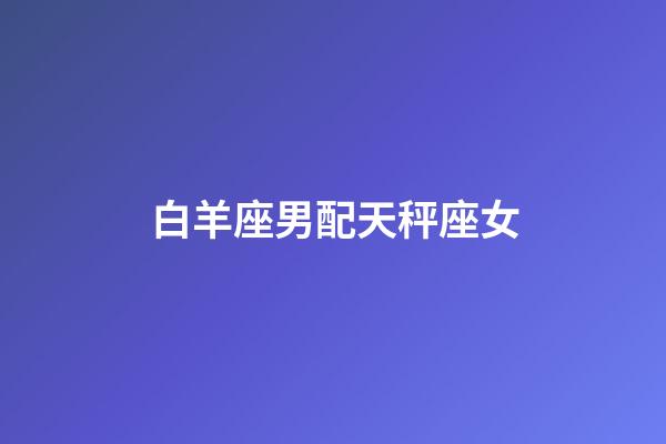 白羊座男配天秤座女（天秤座男和水瓶座女配嗎）-第1張-星座運勢-玄機派