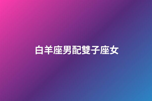 白羊座男配雙子座女（白羊男雙子女誰占主導）