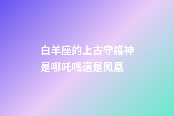 白羊座的上古守護神是哪吒嗎還是鳳凰-第1張-星座運勢-玄機派