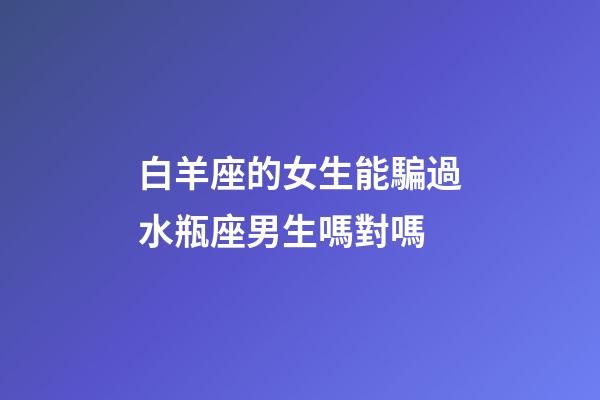 白羊座的女生能騙過水瓶座男生嗎對嗎-第1張-星座運勢-玄機派