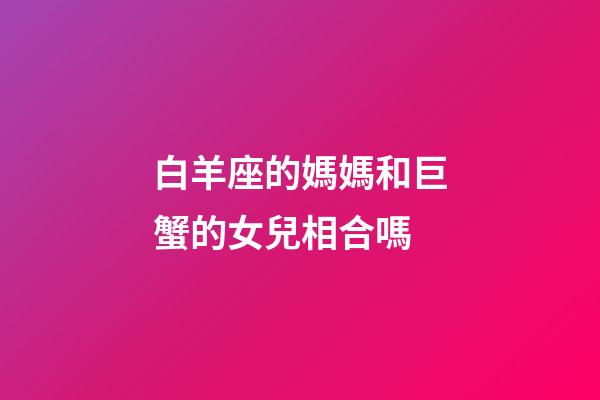 白羊座的媽媽和巨蟹的女兒相合嗎-第1張-星座運勢-玄機派