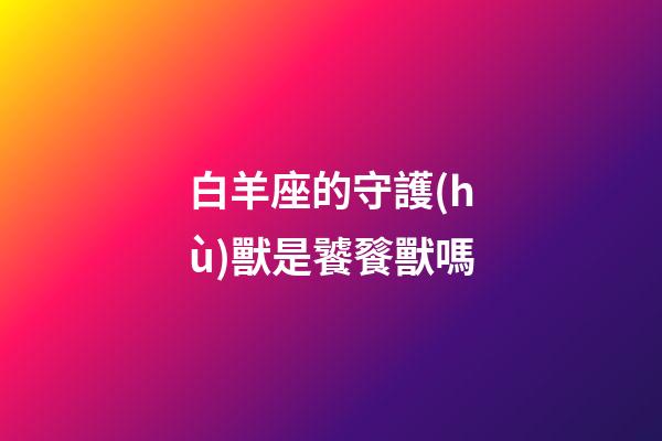 白羊座的守護(hù)獸是饕餮獸嗎-第1張-星座運勢-玄機(jī)派